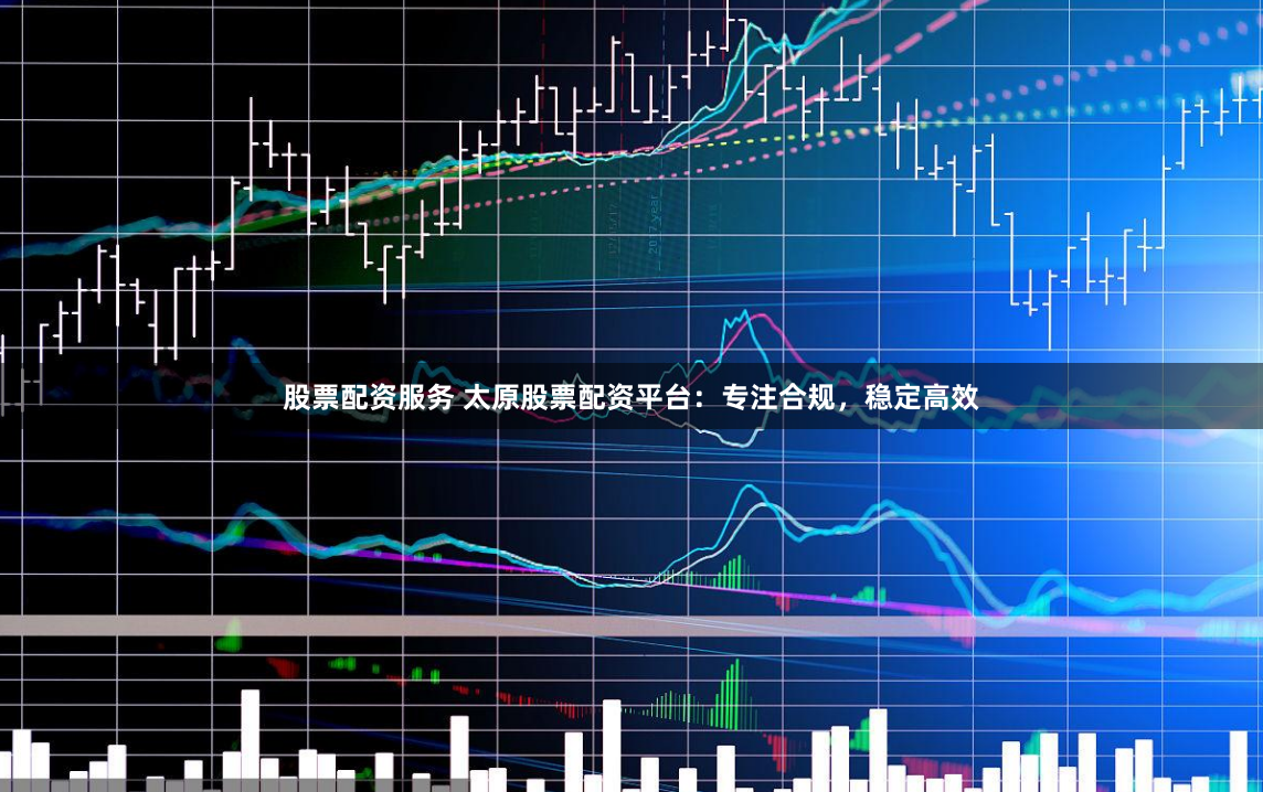 股票配资服务 太原股票配资平台：专注合规，稳定高效