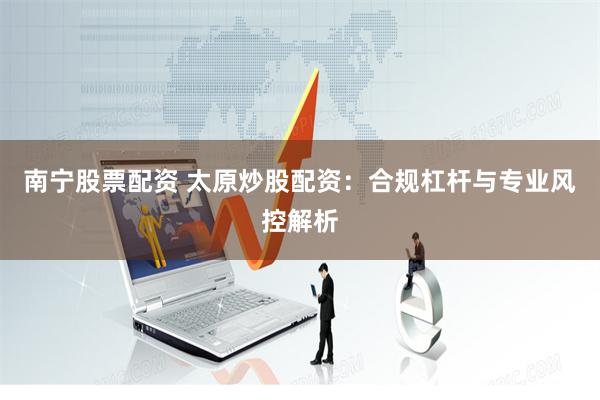 南宁股票配资 太原炒股配资：合规杠杆与专业风控解析